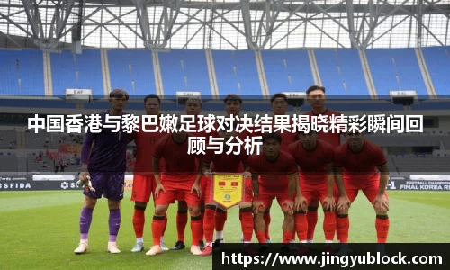 中国香港与黎巴嫩足球对决结果揭晓精彩瞬间回顾与分析